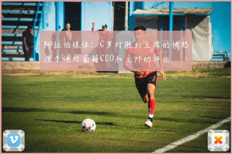 阿拉伯媒体：C罗对胜利主席的愤怒源于他对葡籍CEO和主帅的评论