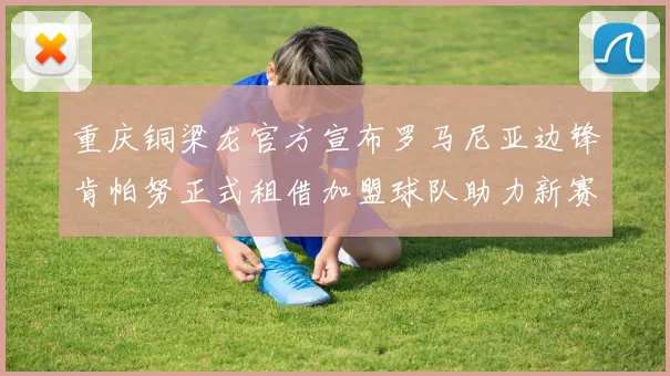 重庆铜梁龙官方宣布罗马尼亚边锋肯帕努正式租借加盟球队助力新赛季