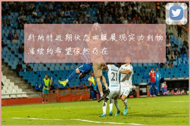 科纳特近期状态回暖展现实力利物浦续约希望依然存在