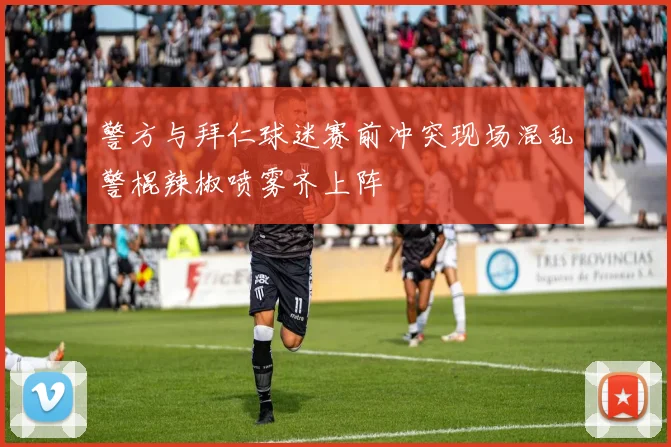 警方与拜仁球迷赛前冲突现场混乱警棍辣椒喷雾齐上阵