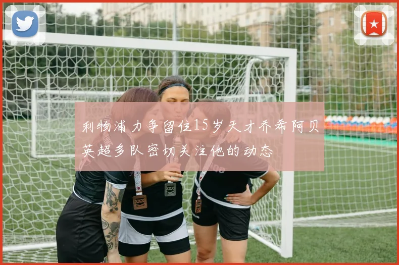 利物浦力争留住15岁天才乔希阿贝英超多队密切关注他的动态