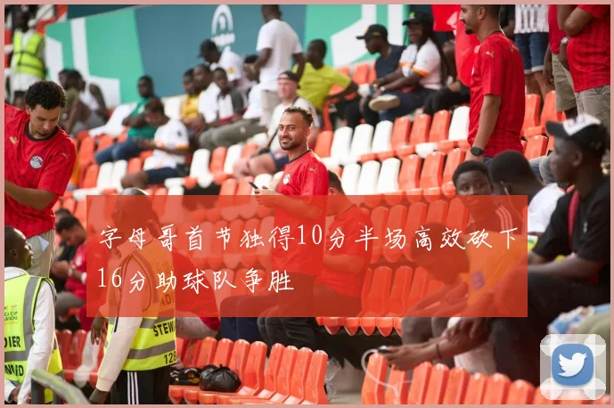 字母哥首节独得10分半场高效砍下16分助球队争胜