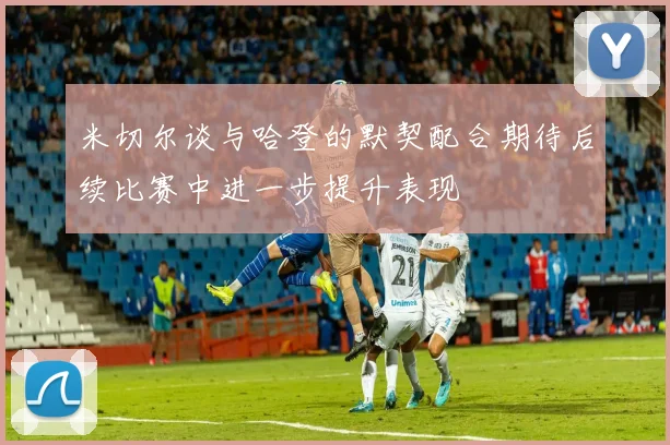 米切尔谈与哈登的默契配合期待后续比赛中进一步提升表现