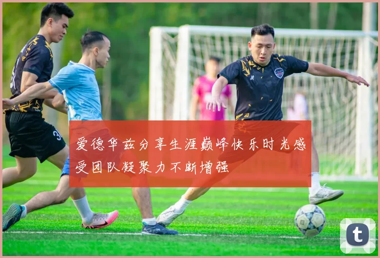 爱德华兹分享生涯巅峰快乐时光感受团队凝聚力不断增强