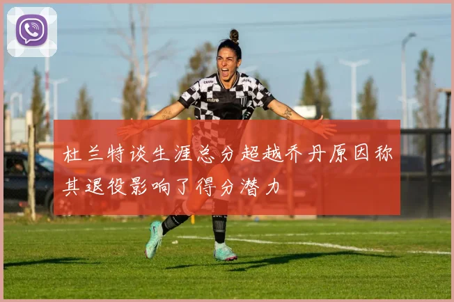 杜兰特谈生涯总分超越乔丹原因称其退役影响了得分潜力