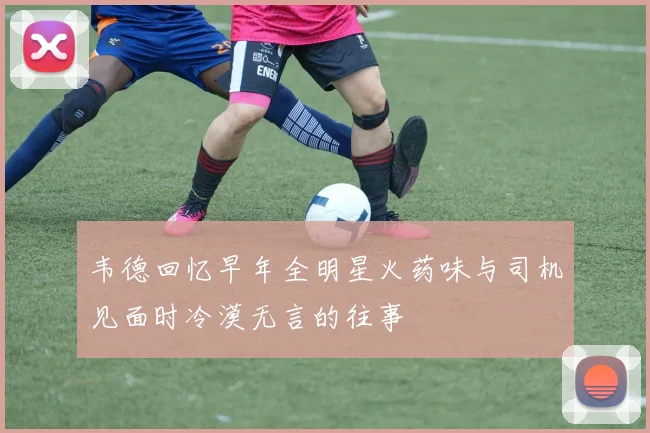 韦德回忆早年全明星火药味与司机见面时冷漠无言的往事