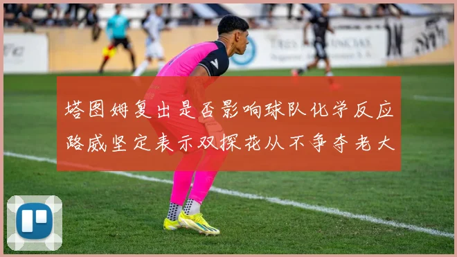 塔图姆复出是否影响球队化学反应路威坚定表示双探花从不争夺老大地位