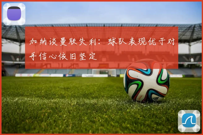 加纳谈曼联失利：球队表现优于对手信心依旧坚定